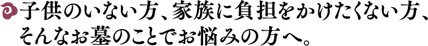 子供のいない方、家族に負担をかけたくない方、そんなお墓のことでお悩みの方へ。